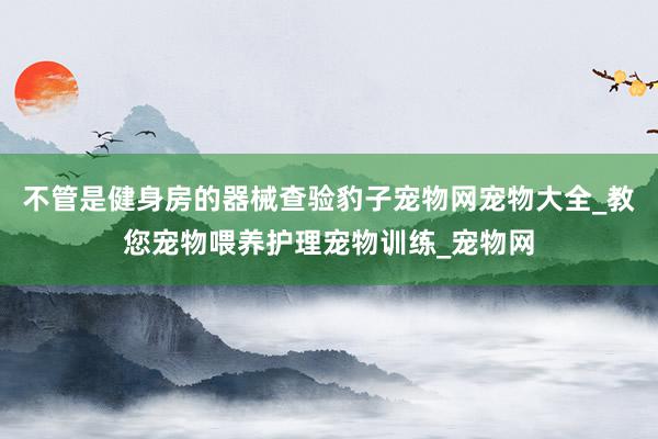不管是健身房的器械查验豹子宠物网宠物大全_教您宠物喂养护理宠物训练_宠物网
